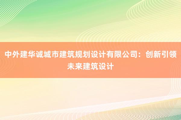 中外建华诚城市建筑规划设计有限公司：创新引领未来建筑设计